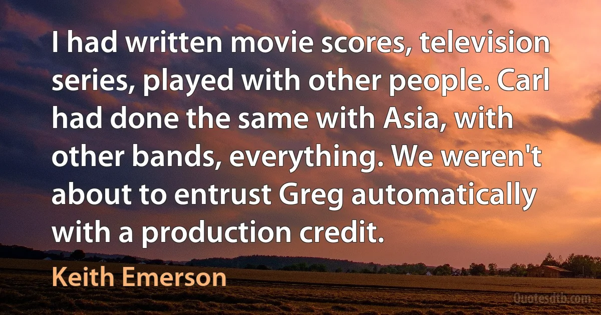 I had written movie scores, television series, played with other people. Carl had done the same with Asia, with other bands, everything. We weren't about to entrust Greg automatically with a production credit. (Keith Emerson)