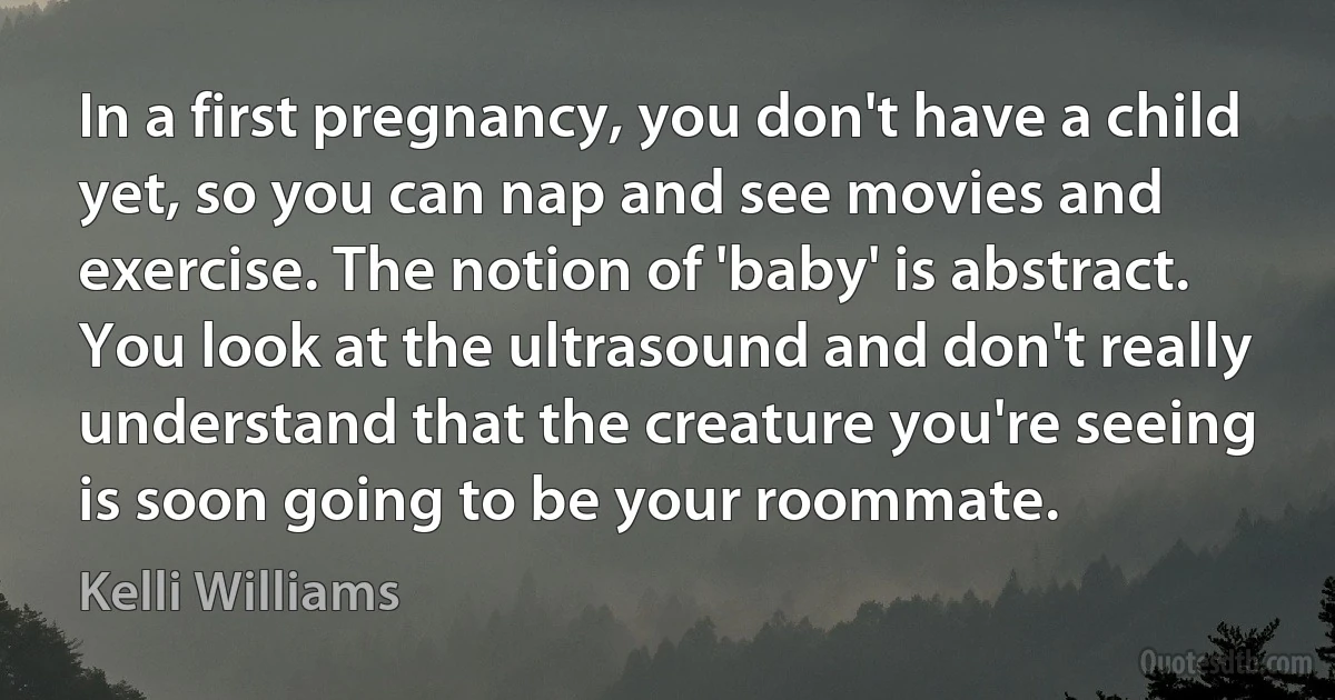 In a first pregnancy, you don't have a child yet, so you can nap and see movies and exercise. The notion of 'baby' is abstract. You look at the ultrasound and don't really understand that the creature you're seeing is soon going to be your roommate. (Kelli Williams)