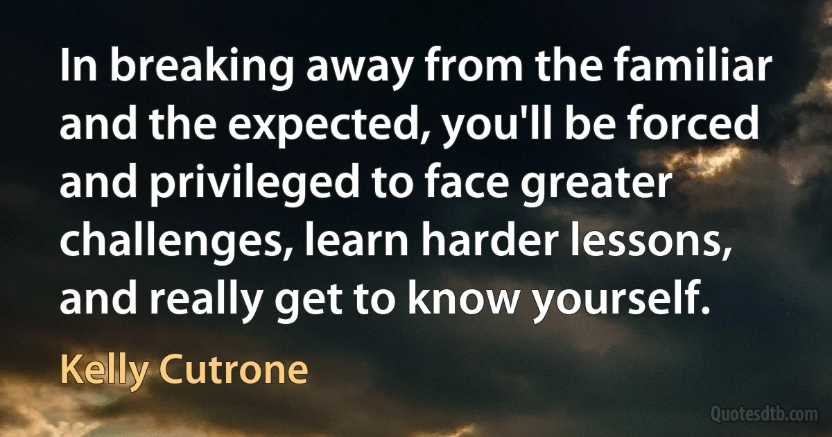 In breaking away from the familiar and the expected, you'll be forced and privileged to face greater challenges, learn harder lessons, and really get to know yourself. (Kelly Cutrone)