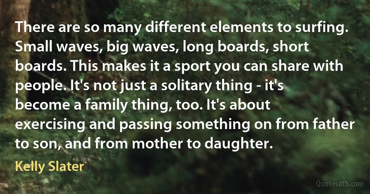 There are so many different elements to surfing. Small waves, big waves, long boards, short boards. This makes it a sport you can share with people. It's not just a solitary thing - it's become a family thing, too. It's about exercising and passing something on from father to son, and from mother to daughter. (Kelly Slater)