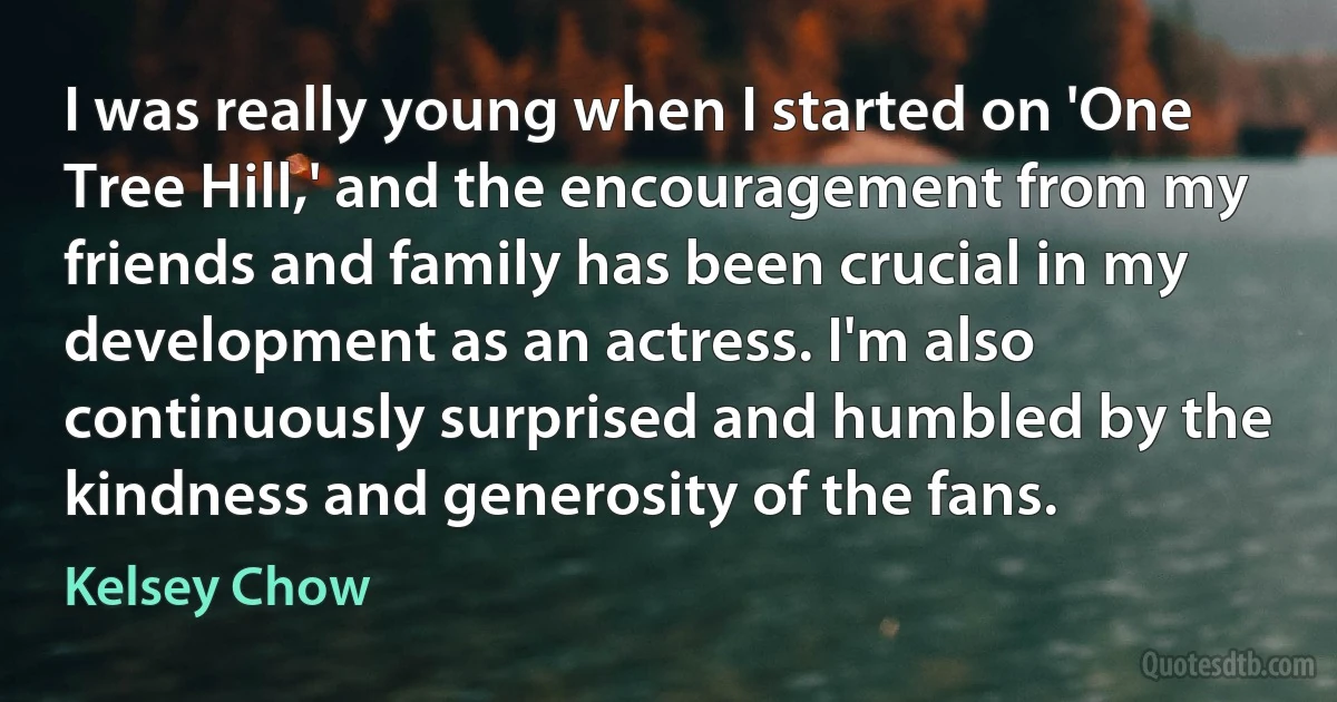 I was really young when I started on 'One Tree Hill,' and the encouragement from my friends and family has been crucial in my development as an actress. I'm also continuously surprised and humbled by the kindness and generosity of the fans. (Kelsey Chow)