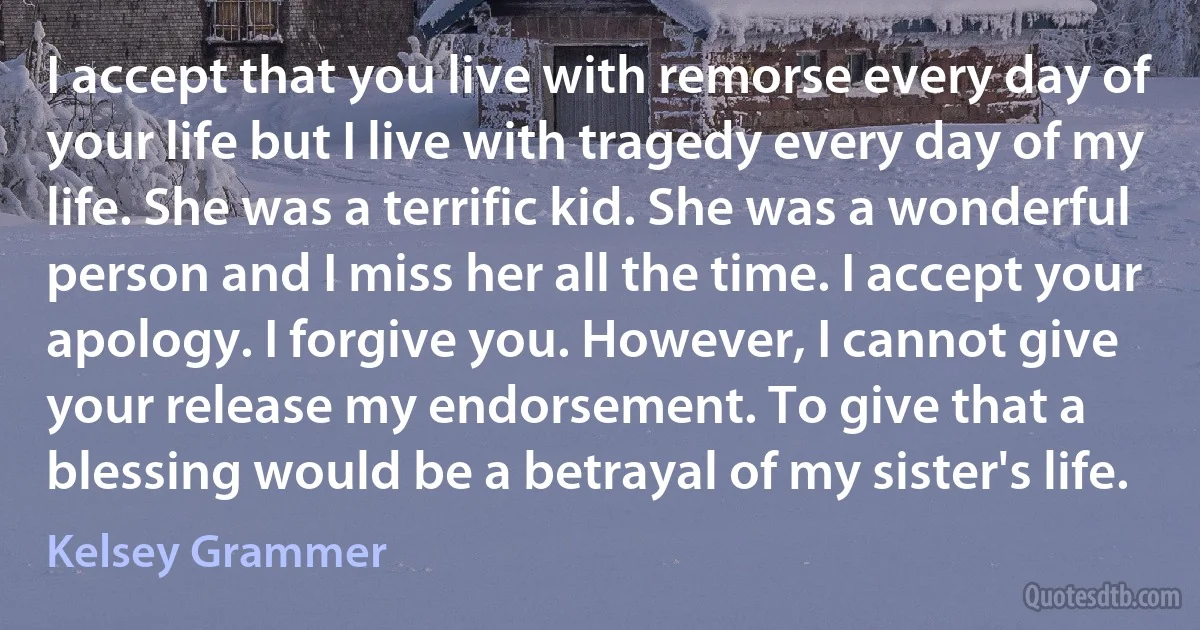 I accept that you live with remorse every day of your life but I live with tragedy every day of my life. She was a terrific kid. She was a wonderful person and I miss her all the time. I accept your apology. I forgive you. However, I cannot give your release my endorsement. To give that a blessing would be a betrayal of my sister's life. (Kelsey Grammer)