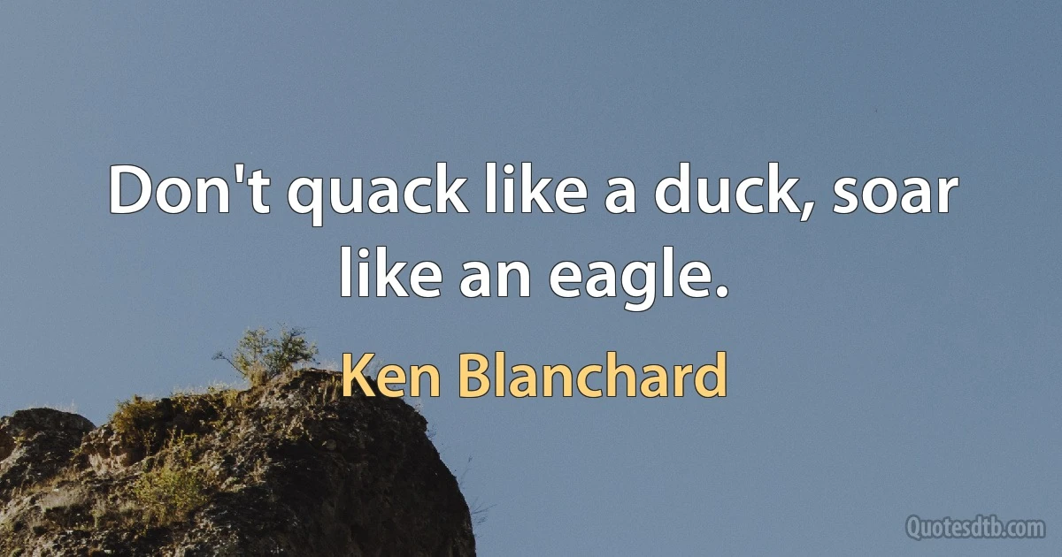 Don't quack like a duck, soar like an eagle. (Ken Blanchard)