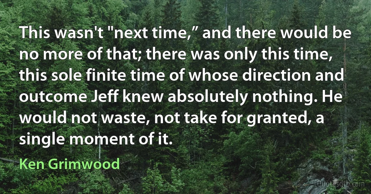 This wasn't "next time,” and there would be no more of that; there was only this time, this sole finite time of whose direction and outcome Jeff knew absolutely nothing. He would not waste, not take for granted, a single moment of it. (Ken Grimwood)