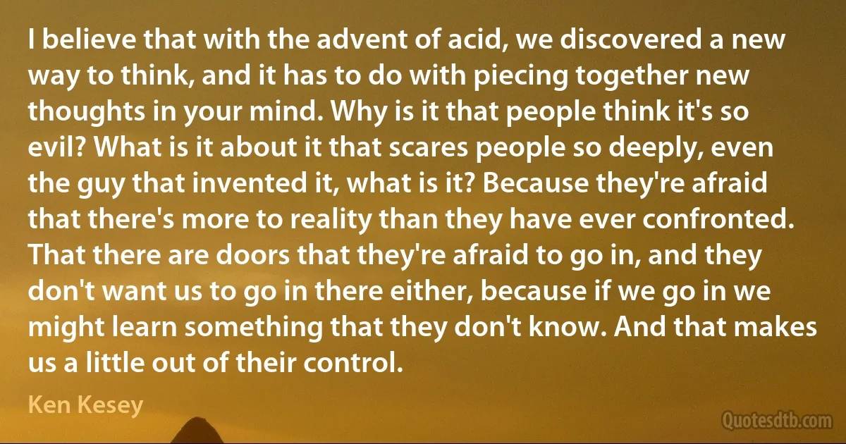 I believe that with the advent of acid, we discovered a new way to think, and it has to do with piecing together new thoughts in your mind. Why is it that people think it's so evil? What is it about it that scares people so deeply, even the guy that invented it, what is it? Because they're afraid that there's more to reality than they have ever confronted. That there are doors that they're afraid to go in, and they don't want us to go in there either, because if we go in we might learn something that they don't know. And that makes us a little out of their control. (Ken Kesey)