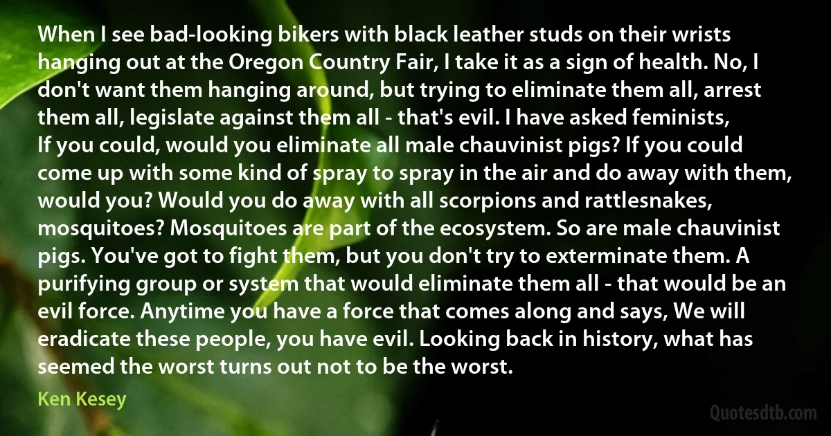 When I see bad-looking bikers with black leather studs on their wrists hanging out at the Oregon Country Fair, I take it as a sign of health. No, I don't want them hanging around, but trying to eliminate them all, arrest them all, legislate against them all - that's evil. I have asked feminists, If you could, would you eliminate all male chauvinist pigs? If you could come up with some kind of spray to spray in the air and do away with them, would you? Would you do away with all scorpions and rattlesnakes, mosquitoes? Mosquitoes are part of the ecosystem. So are male chauvinist pigs. You've got to fight them, but you don't try to exterminate them. A purifying group or system that would eliminate them all - that would be an evil force. Anytime you have a force that comes along and says, We will eradicate these people, you have evil. Looking back in history, what has seemed the worst turns out not to be the worst. (Ken Kesey)