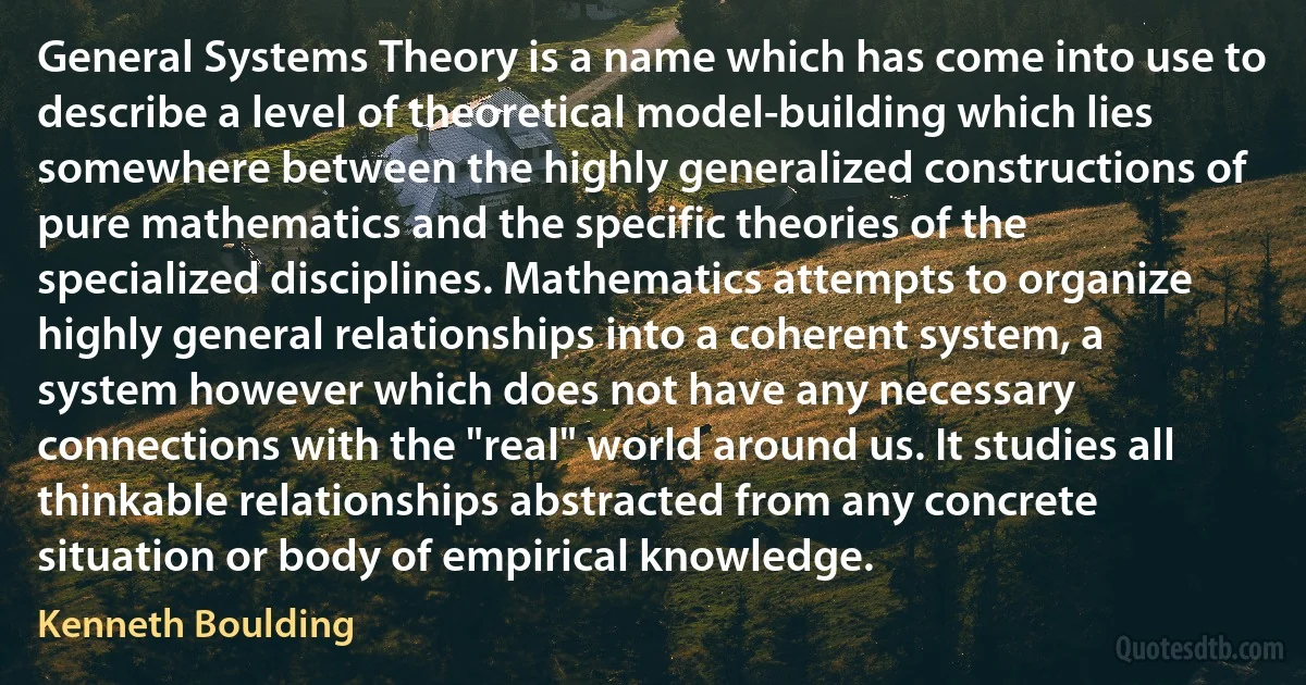 General Systems Theory is a name which has come into use to describe a level of theoretical model-building which lies somewhere between the highly generalized constructions of pure mathematics and the specific theories of the specialized disciplines. Mathematics attempts to organize highly general relationships into a coherent system, a system however which does not have any necessary connections with the "real" world around us. It studies all thinkable relationships abstracted from any concrete situation or body of empirical knowledge. (Kenneth Boulding)