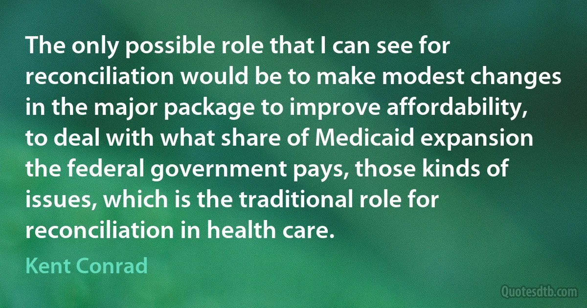 The only possible role that I can see for reconciliation would be to make modest changes in the major package to improve affordability, to deal with what share of Medicaid expansion the federal government pays, those kinds of issues, which is the traditional role for reconciliation in health care. (Kent Conrad)