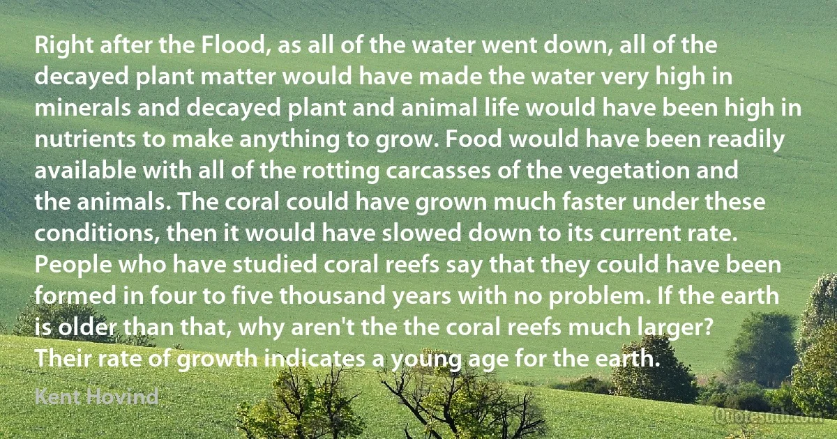 Right after the Flood, as all of the water went down, all of the decayed plant matter would have made the water very high in minerals and decayed plant and animal life would have been high in nutrients to make anything to grow. Food would have been readily available with all of the rotting carcasses of the vegetation and the animals. The coral could have grown much faster under these conditions, then it would have slowed down to its current rate. People who have studied coral reefs say that they could have been formed in four to five thousand years with no problem. If the earth is older than that, why aren't the the coral reefs much larger? Their rate of growth indicates a young age for the earth. (Kent Hovind)