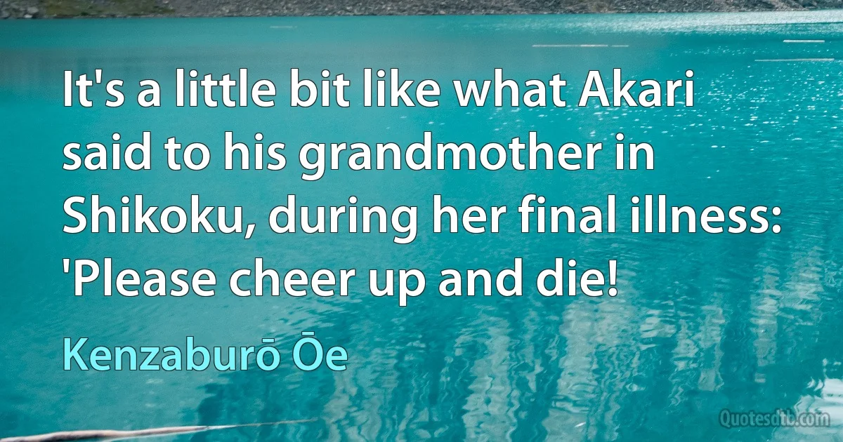 It's a little bit like what Akari said to his grandmother in Shikoku, during her final illness: 'Please cheer up and die! (Kenzaburō Ōe)