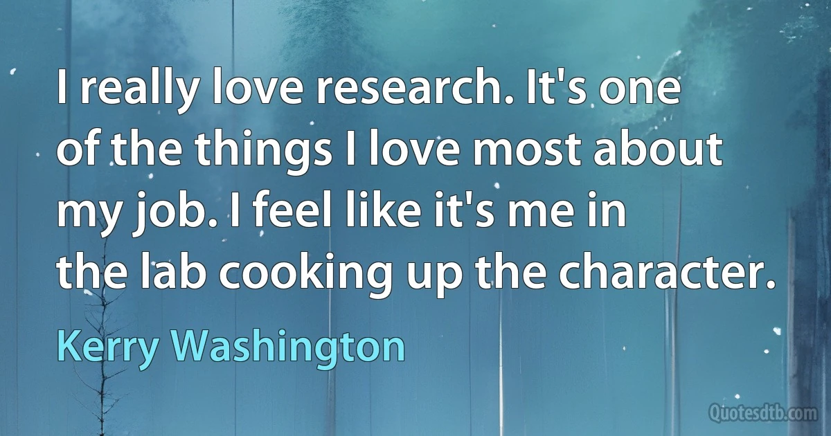 I really love research. It's one of the things I love most about my job. I feel like it's me in the lab cooking up the character. (Kerry Washington)