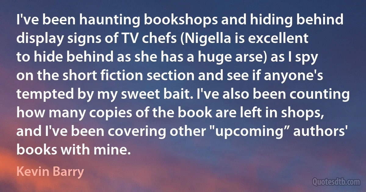 I've been haunting bookshops and hiding behind display signs of TV chefs (Nigella is excellent to hide behind as she has a huge arse) as I spy on the short fiction section and see if anyone's tempted by my sweet bait. I've also been counting how many copies of the book are left in shops, and I've been covering other "upcoming” authors' books with mine. (Kevin Barry)