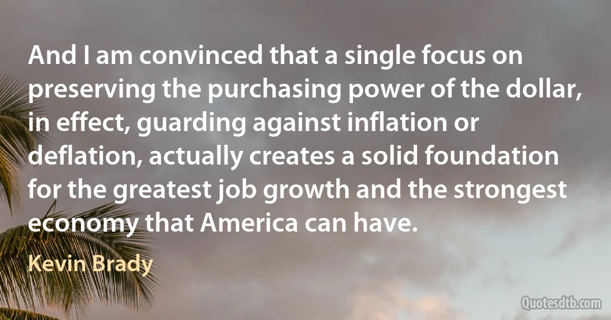 And I am convinced that a single focus on preserving the purchasing power of the dollar, in effect, guarding against inflation or deflation, actually creates a solid foundation for the greatest job growth and the strongest economy that America can have. (Kevin Brady)