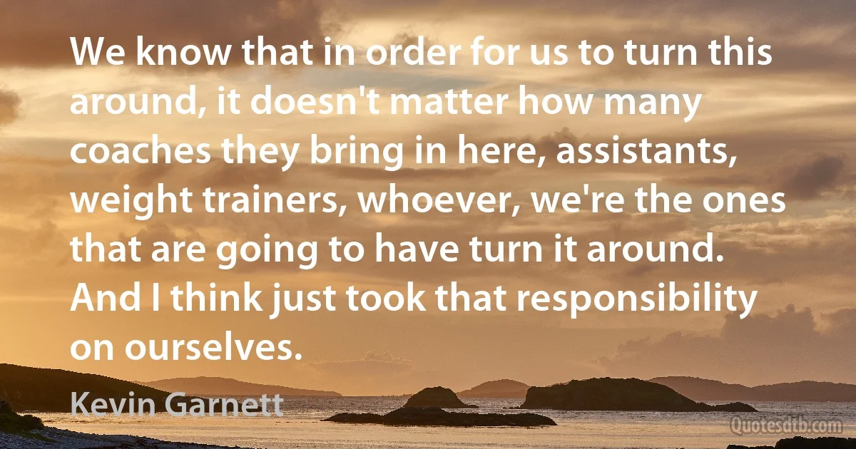 We know that in order for us to turn this around, it doesn't matter how many coaches they bring in here, assistants, weight trainers, whoever, we're the ones that are going to have turn it around. And I think just took that responsibility on ourselves. (Kevin Garnett)