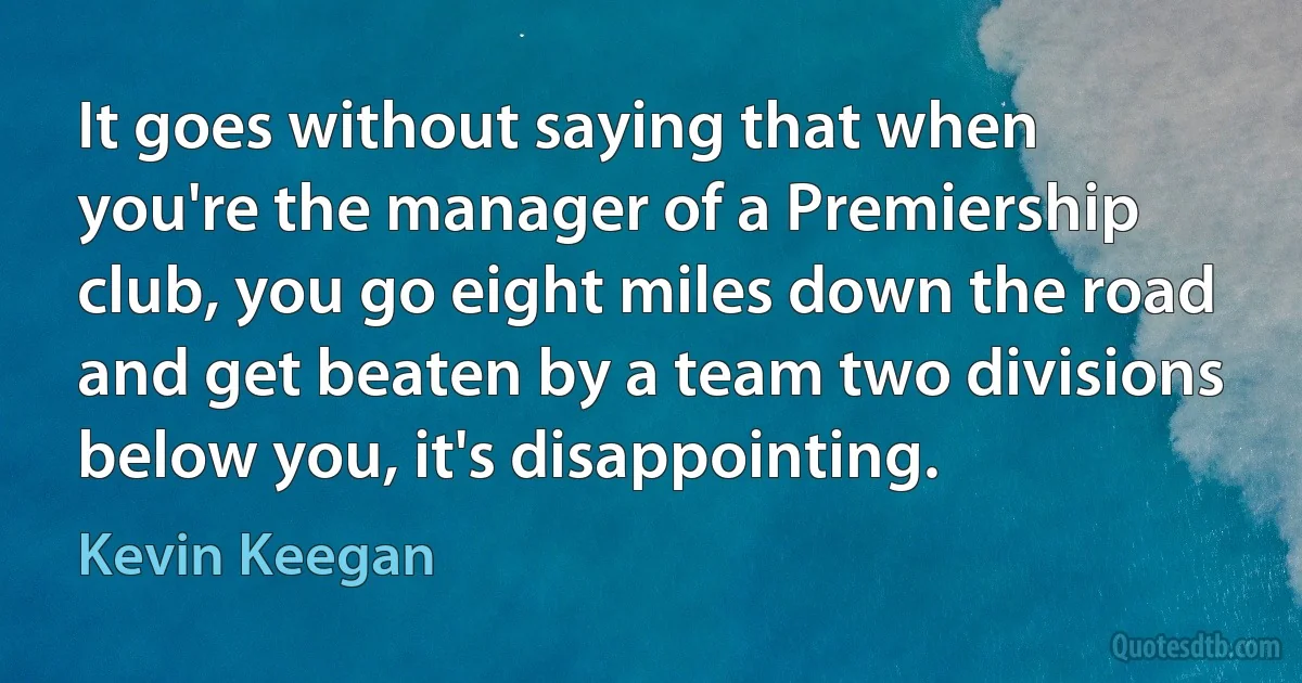 It goes without saying that when you're the manager of a Premiership club, you go eight miles down the road and get beaten by a team two divisions below you, it's disappointing. (Kevin Keegan)