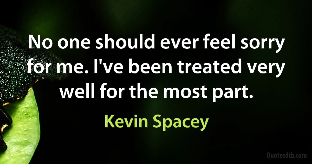 No one should ever feel sorry for me. I've been treated very well for the most part. (Kevin Spacey)