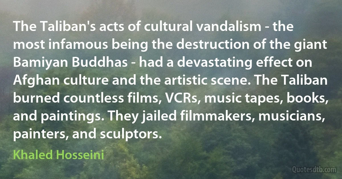 The Taliban's acts of cultural vandalism - the most infamous being the destruction of the giant Bamiyan Buddhas - had a devastating effect on Afghan culture and the artistic scene. The Taliban burned countless films, VCRs, music tapes, books, and paintings. They jailed filmmakers, musicians, painters, and sculptors. (Khaled Hosseini)