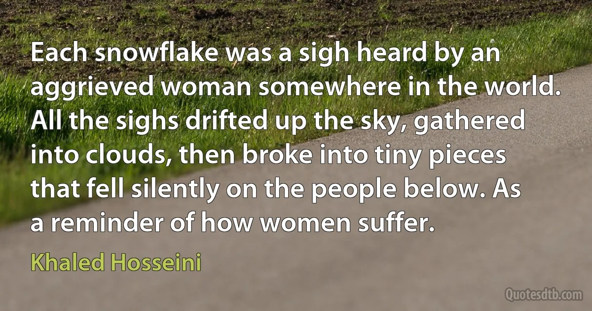 Each snowflake was a sigh heard by an aggrieved woman somewhere in the world. All the sighs drifted up the sky, gathered into clouds, then broke into tiny pieces that fell silently on the people below. As a reminder of how women suffer. (Khaled Hosseini)