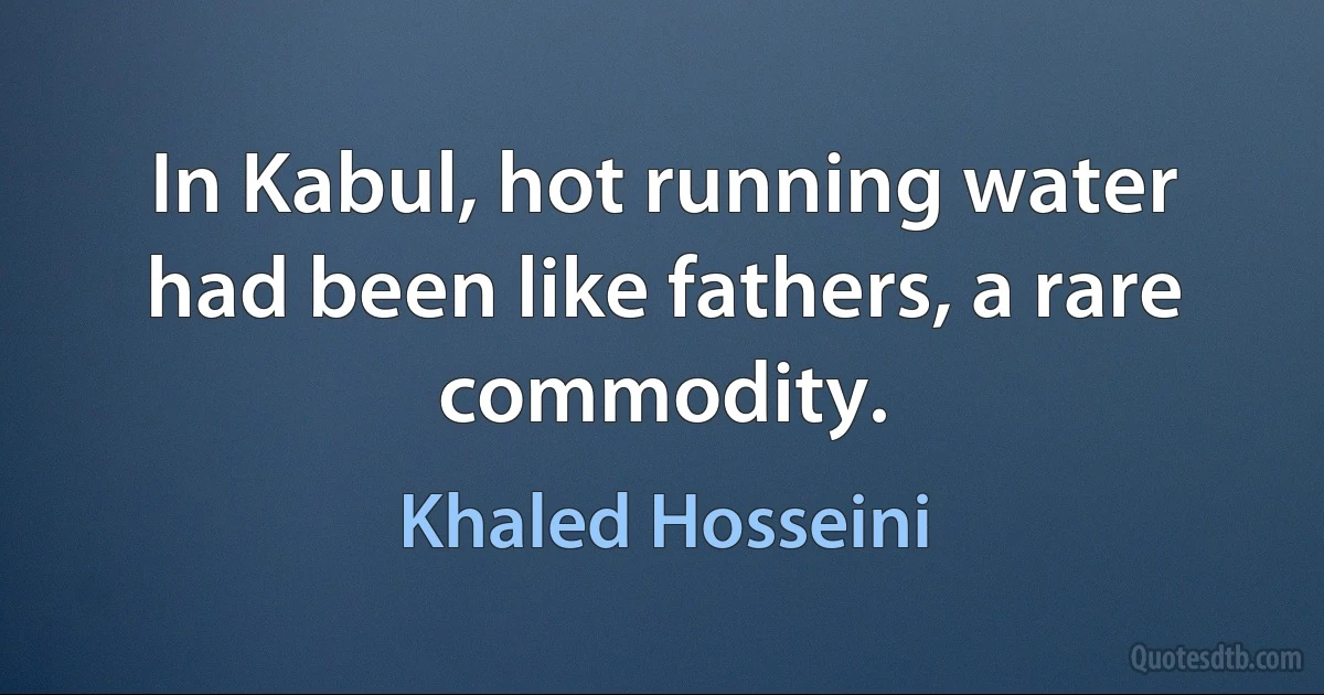 In Kabul, hot running water had been like fathers, a rare commodity. (Khaled Hosseini)