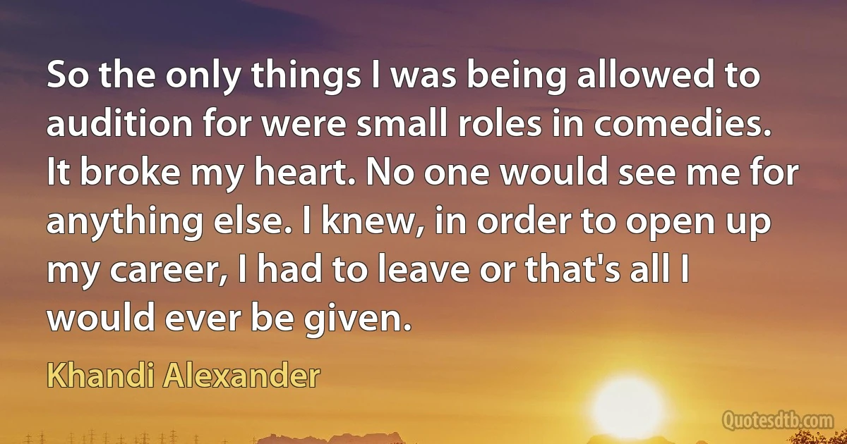 So the only things I was being allowed to audition for were small roles in comedies. It broke my heart. No one would see me for anything else. I knew, in order to open up my career, I had to leave or that's all I would ever be given. (Khandi Alexander)