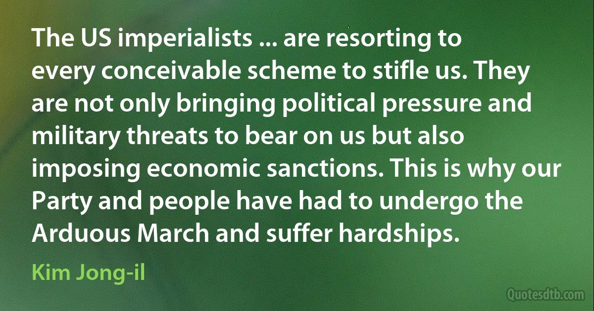 The US imperialists ... are resorting to every conceivable scheme to stifle us. They are not only bringing political pressure and military threats to bear on us but also imposing economic sanctions. This is why our Party and people have had to undergo the Arduous March and suffer hardships. (Kim Jong-il)