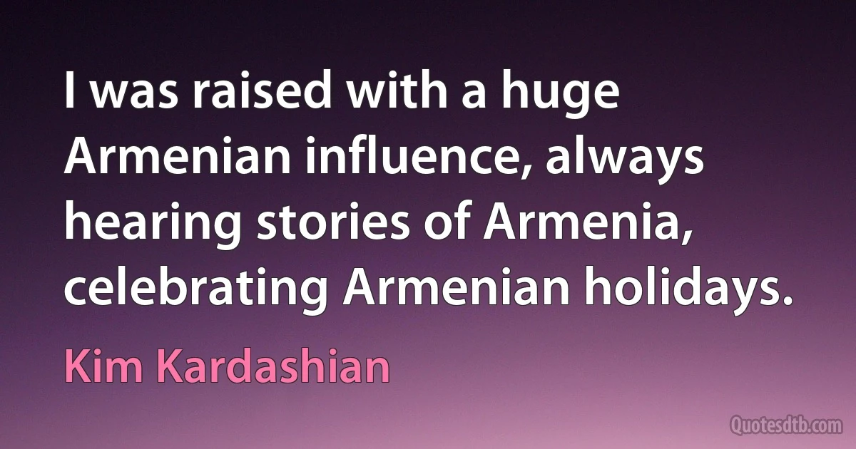 I was raised with a huge Armenian influence, always hearing stories of Armenia, celebrating Armenian holidays. (Kim Kardashian)