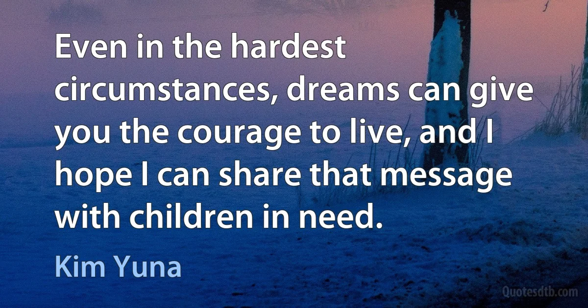 Even in the hardest circumstances, dreams can give you the courage to live, and I hope I can share that message with children in need. (Kim Yuna)