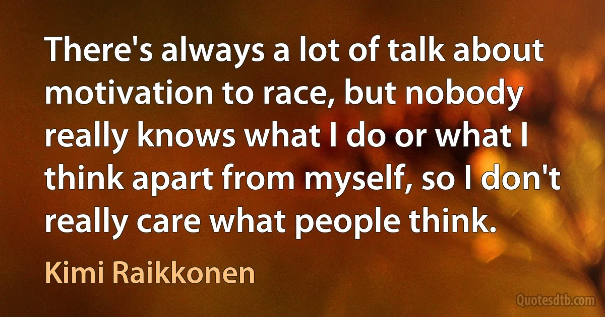 There's always a lot of talk about motivation to race, but nobody really knows what I do or what I think apart from myself, so I don't really care what people think. (Kimi Raikkonen)