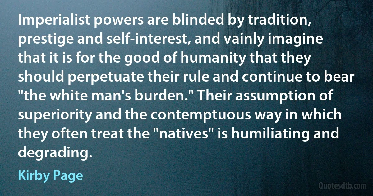 Imperialist powers are blinded by tradition, prestige and self-interest, and vainly imagine that it is for the good of humanity that they should perpetuate their rule and continue to bear "the white man's burden." Their assumption of superiority and the contemptuous way in which they often treat the "natives" is humiliating and degrading. (Kirby Page)