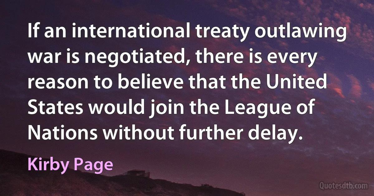 If an international treaty outlawing war is negotiated, there is every reason to believe that the United States would join the League of Nations without further delay. (Kirby Page)