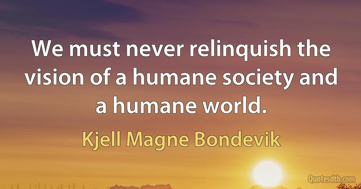 We must never relinquish the vision of a humane society and a humane world. (Kjell Magne Bondevik)