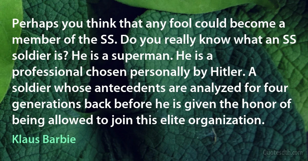 Perhaps you think that any fool could become a member of the SS. Do you really know what an SS soldier is? He is a superman. He is a professional chosen personally by Hitler. A soldier whose antecedents are analyzed for four generations back before he is given the honor of being allowed to join this elite organization. (Klaus Barbie)