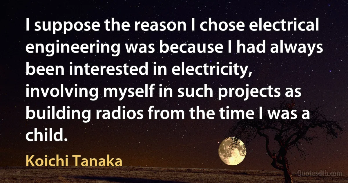 I suppose the reason I chose electrical engineering was because I had always been interested in electricity, involving myself in such projects as building radios from the time I was a child. (Koichi Tanaka)