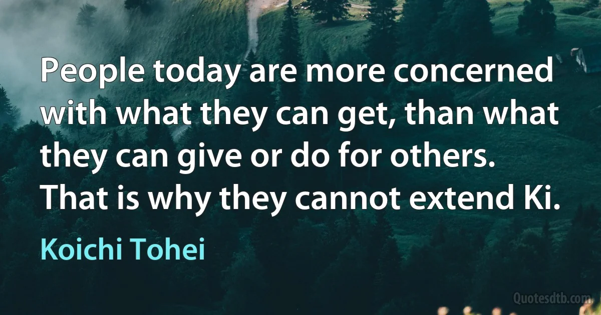 People today are more concerned with what they can get, than what they can give or do for others. That is why they cannot extend Ki. (Koichi Tohei)