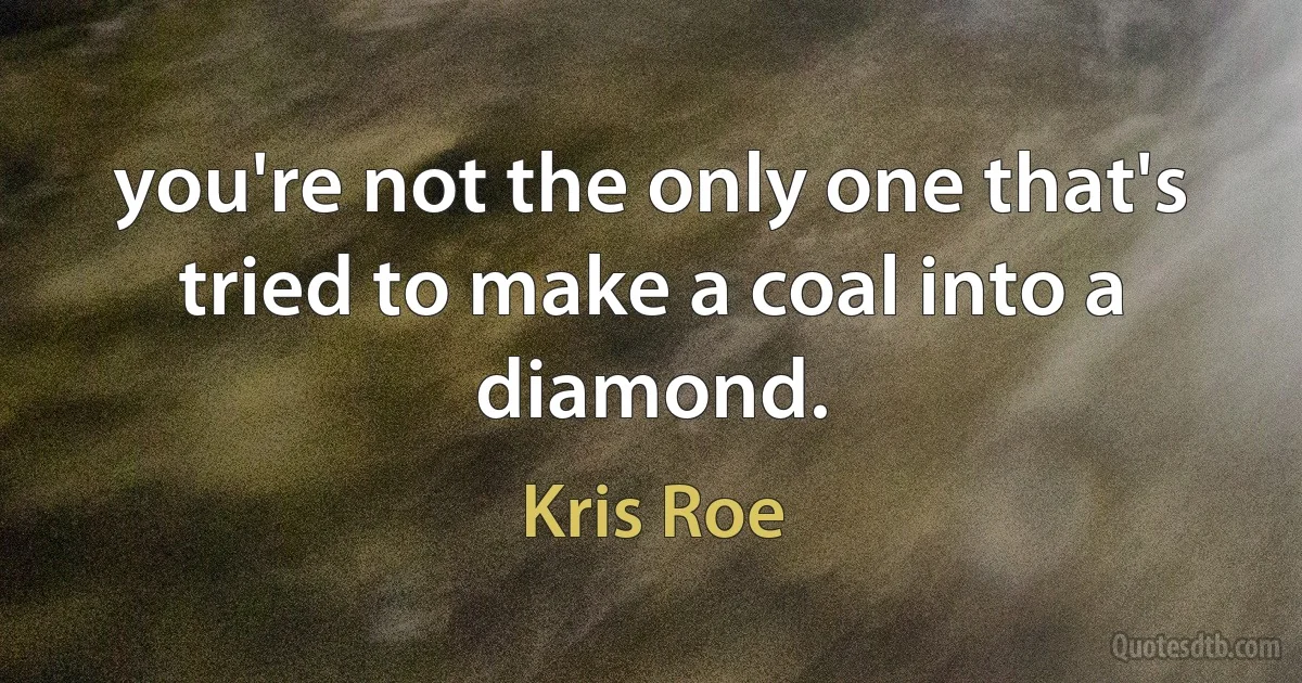 you're not the only one that's tried to make a coal into a diamond. (Kris Roe)