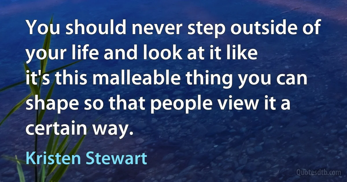 You should never step outside of your life and look at it like it's this malleable thing you can shape so that people view it a certain way. (Kristen Stewart)