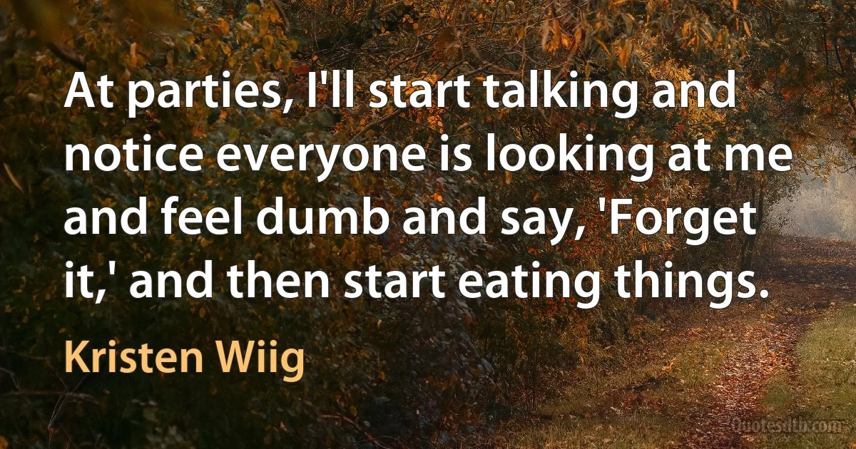 At parties, I'll start talking and notice everyone is looking at me and feel dumb and say, 'Forget it,' and then start eating things. (Kristen Wiig)