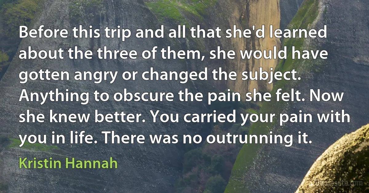 Before this trip and all that she'd learned about the three of them, she would have gotten angry or changed the subject. Anything to obscure the pain she felt. Now she knew better. You carried your pain with you in life. There was no outrunning it. (Kristin Hannah)