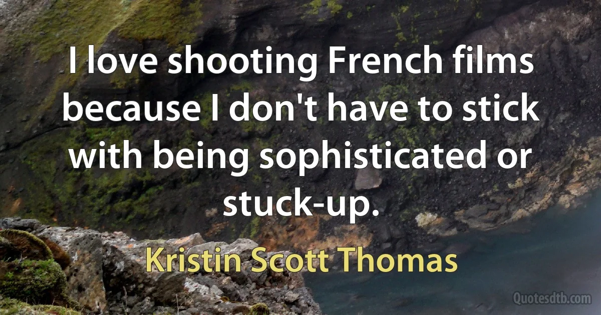 I love shooting French films because I don't have to stick with being sophisticated or stuck-up. (Kristin Scott Thomas)