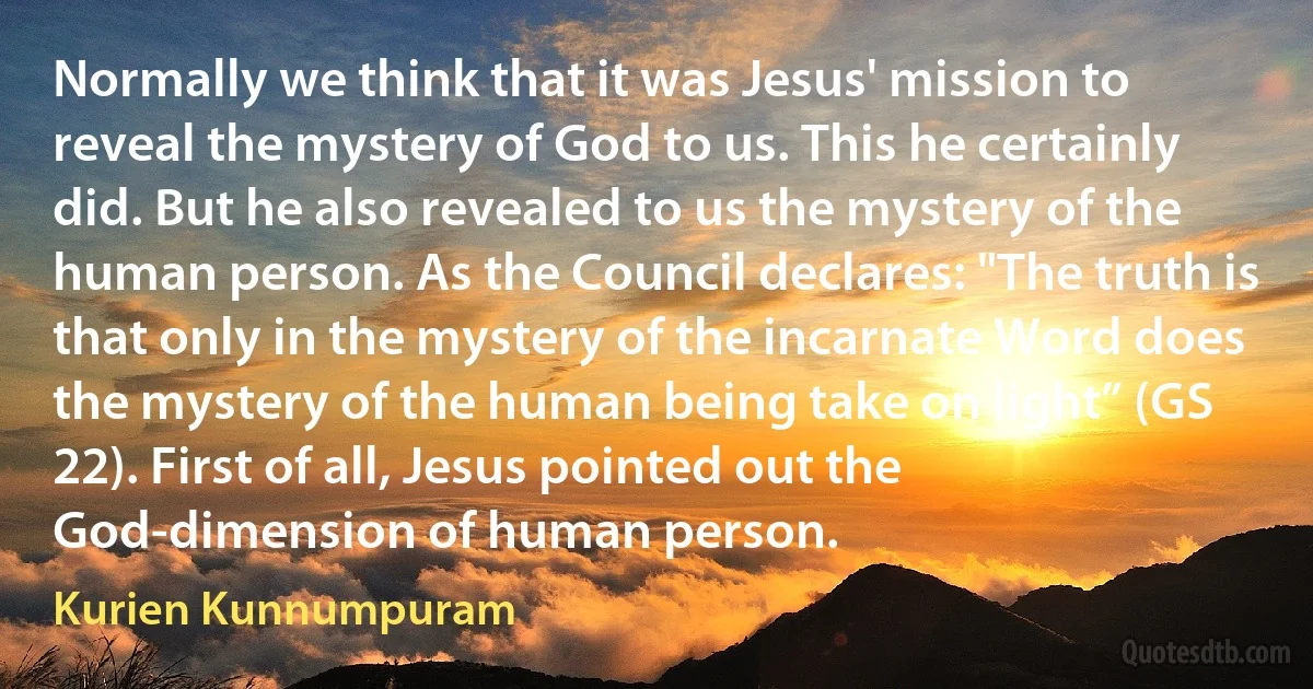 Normally we think that it was Jesus' mission to reveal the mystery of God to us. This he certainly did. But he also revealed to us the mystery of the human person. As the Council declares: "The truth is that only in the mystery of the incarnate Word does the mystery of the human being take on light” (GS 22). First of all, Jesus pointed out the God-dimension of human person. (Kurien Kunnumpuram)