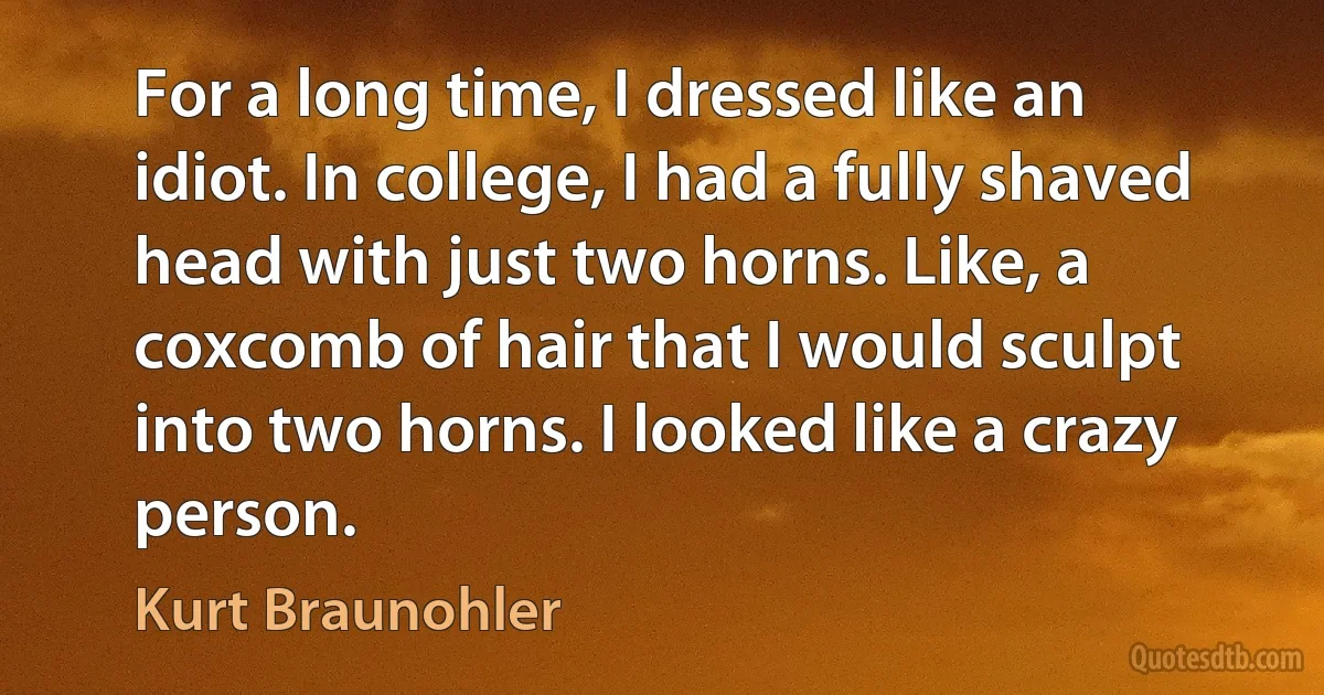 For a long time, I dressed like an idiot. In college, I had a fully shaved head with just two horns. Like, a coxcomb of hair that I would sculpt into two horns. I looked like a crazy person. (Kurt Braunohler)