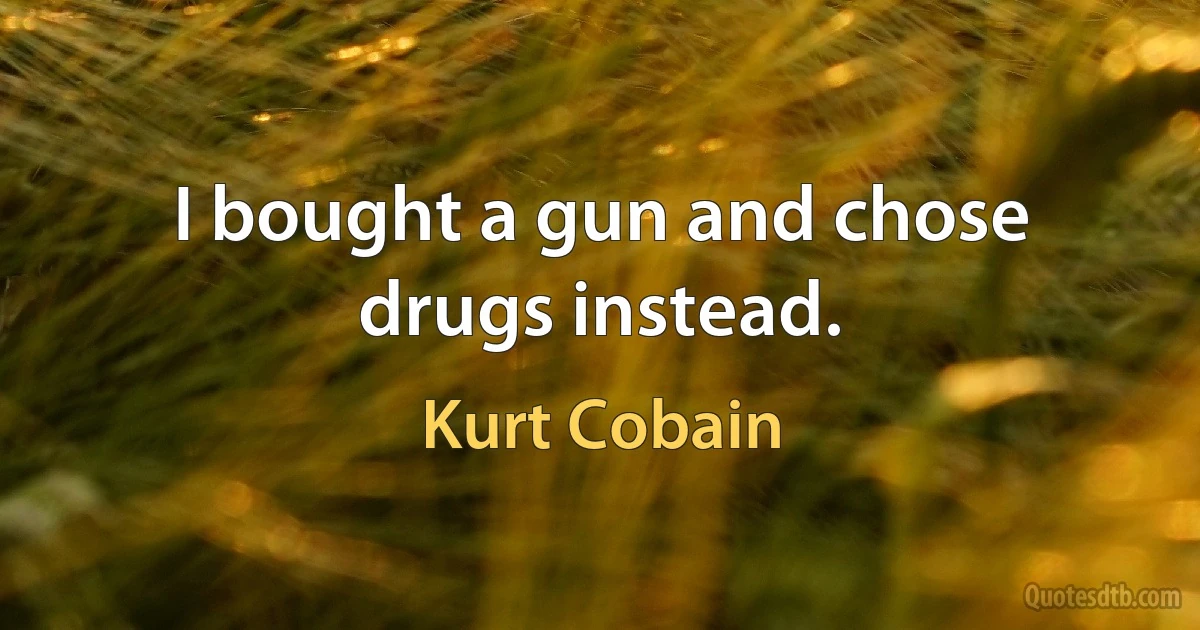 I bought a gun and chose drugs instead. (Kurt Cobain)