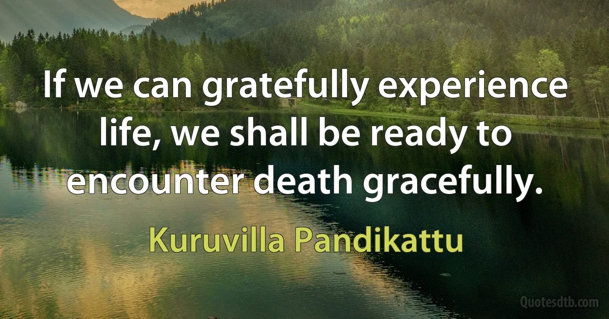 If we can gratefully experience life, we shall be ready to encounter death gracefully. (Kuruvilla Pandikattu)