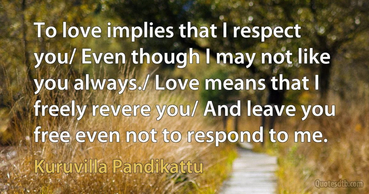 To love implies that I respect you/ Even though I may not like you always./ Love means that I freely revere you/ And leave you free even not to respond to me. (Kuruvilla Pandikattu)