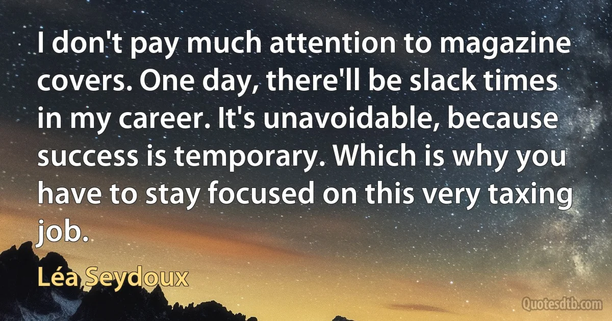 I don't pay much attention to magazine covers. One day, there'll be slack times in my career. It's unavoidable, because success is temporary. Which is why you have to stay focused on this very taxing job. (Léa Seydoux)