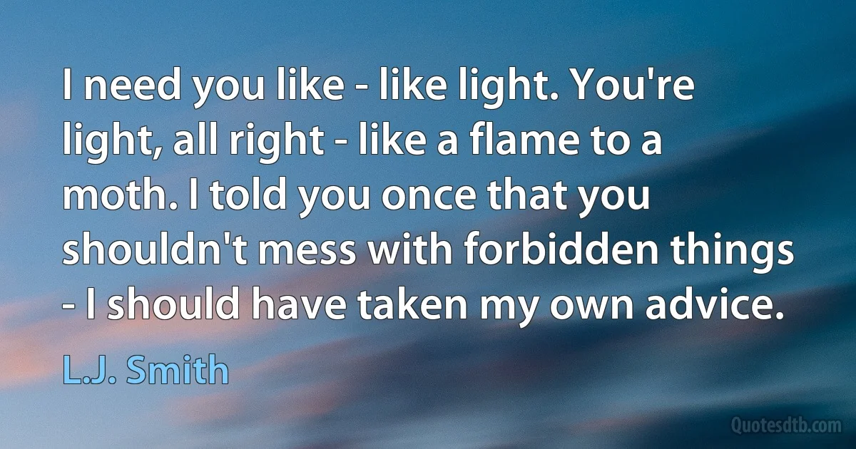 I need you like - like light. You're light, all right - like a flame to a moth. I told you once that you shouldn't mess with forbidden things - I should have taken my own advice. (L.J. Smith)