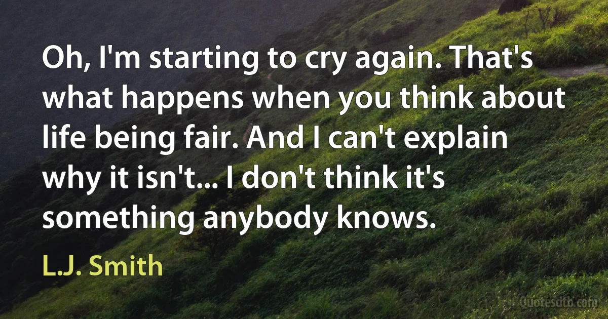 Oh, I'm starting to cry again. That's what happens when you think about life being fair. And I can't explain why it isn't... I don't think it's something anybody knows. (L.J. Smith)