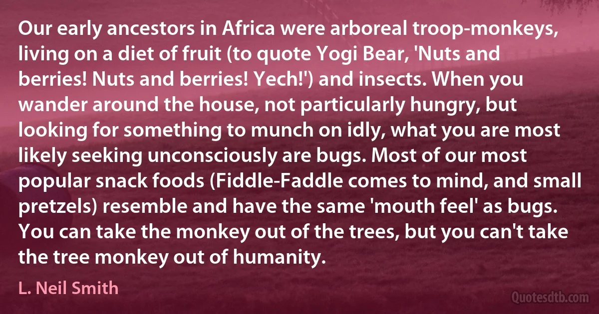 Our early ancestors in Africa were arboreal troop-monkeys, living on a diet of fruit (to quote Yogi Bear, 'Nuts and berries! Nuts and berries! Yech!') and insects. When you wander around the house, not particularly hungry, but looking for something to munch on idly, what you are most likely seeking unconsciously are bugs. Most of our most popular snack foods (Fiddle-Faddle comes to mind, and small pretzels) resemble and have the same 'mouth feel' as bugs. You can take the monkey out of the trees, but you can't take the tree monkey out of humanity. (L. Neil Smith)