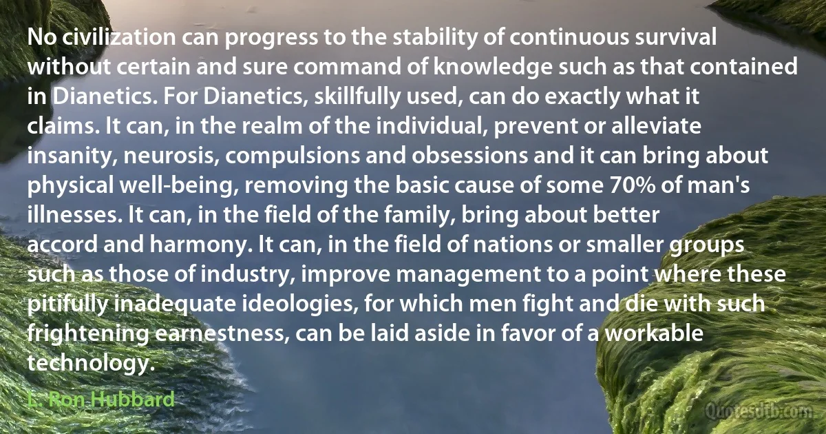 No civilization can progress to the stability of continuous survival without certain and sure command of knowledge such as that contained in Dianetics. For Dianetics, skillfully used, can do exactly what it claims. It can, in the realm of the individual, prevent or alleviate insanity, neurosis, compulsions and obsessions and it can bring about physical well-being, removing the basic cause of some 70% of man's illnesses. It can, in the field of the family, bring about better accord and harmony. It can, in the field of nations or smaller groups such as those of industry, improve management to a point where these pitifully inadequate ideologies, for which men fight and die with such frightening earnestness, can be laid aside in favor of a workable technology. (L. Ron Hubbard)