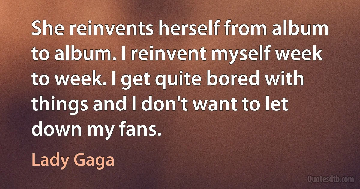 She reinvents herself from album to album. I reinvent myself week to week. I get quite bored with things and I don't want to let down my fans. (Lady Gaga)